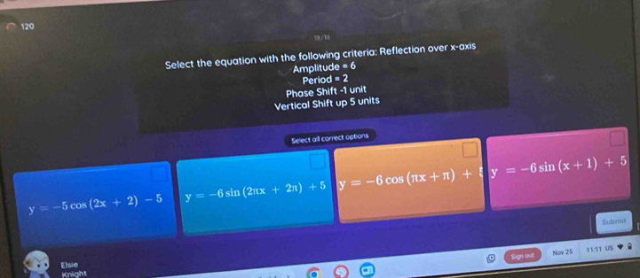 120
Select the equation with the following criteria: Reflection over x-axis
Amplitud c=6
Period =2
Phase Shift -1 unit
Vertical Shift up 5 units
Select all correct options
y=-5cos (2x+2)-5 y=-6sin (2π x+2π )+5 y=-6cos (π x+π )+ y=-6sin (x+1)+5
Subrut
San oự
Nov 25 11:11 US
Elsie
Knight