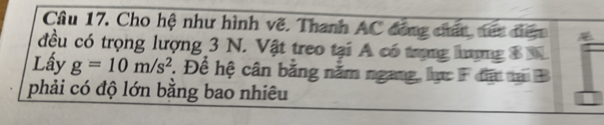 Cho hệ như hình vẽ. Thanh AC đóng chấc, tết điên 
đều có trọng lượng 3 N. Vật treo tại A có trong hưưng B N 
Lấy g=10m/s^2. Để hệ cân bằng nằm ngang, lực F đất tại B
phải có độ lớn bằng bao nhiêu