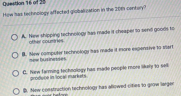 How has technology affected globalization in the 20th century?
A. New shipping technology has made it cheaper to send goods to
other countries.
B. New computer technology has made it more expensive to start
new businesses.
C. New farming technology has made people more likely to sell
produce in local markets.
D. New construction technology has allowed cities to grow larger