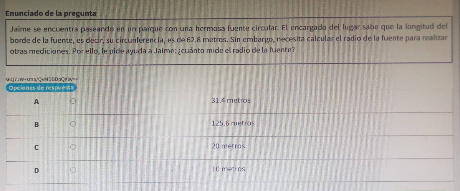 Enunciado de la pregunta
Jaime se encuentra paseando en un parque con una hermosa fuente circular. El encargado del lugar sabe que la longitud del
borde de la fuente, es decir, su circunferencia, es de 62.8 metros. Sin embargo, necesita calcular el radio de la fuente para realizar
otras mediciones. Por ello, le pide ayuda a Jaime: ¿cuánto mide el radio de la fuente?
s6Q7JW+sma/QvMDBDpQXlw==
Opciones de respuesta
A 31.4 metros
B 125.6 metros
C 20 metros
D
10 metros