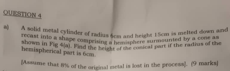 A solid metal cylinder of radius 6cm and height 15cm is melted down and 
recast into a shape comprising a hemisphere surmounted by a cone as 
shown in Fig 4(a). Find the height of the conical part if the radius of the 
hemispherical part is 6cm. 
[Assume that 8% of the original metal is lost in the process]. (9 marks]