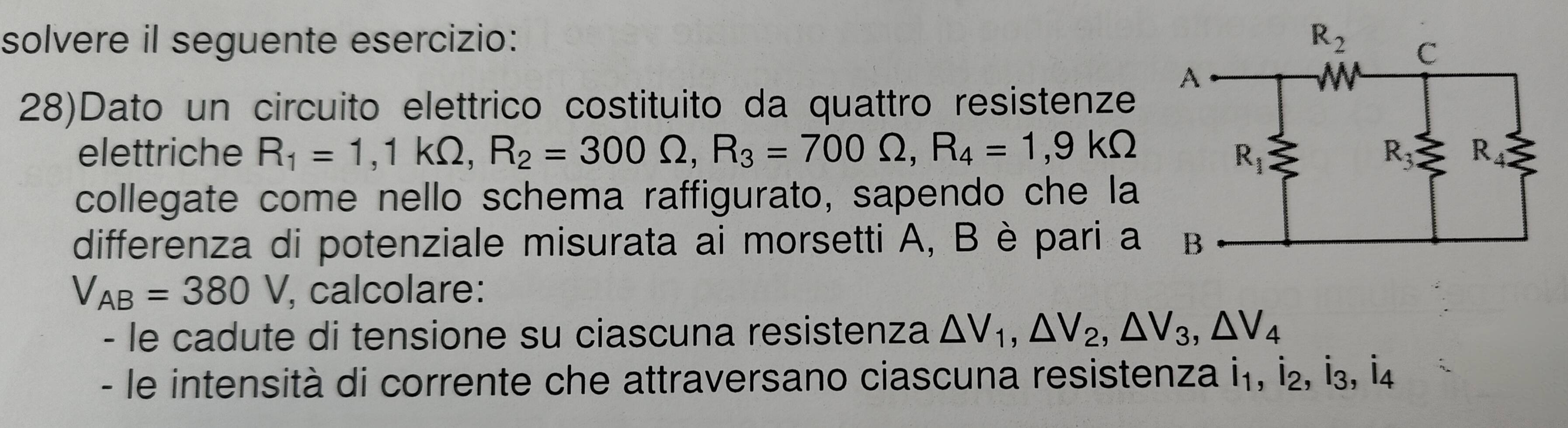 solvere il seguente esercizio: 
28)Dato un circuito elettrico costituito da quattro resistenze
elettriche R_1=1,1kOmega ,R_2=300Omega ,R_3=700Omega ,R_4=1,9kOmega
collegate come nello schema raffigurato, sapendo che la
differenza di potenziale misurata ai morsetti A, B è pari a
V_AB=380V , calcolare:
- le cadute di tensione su ciascuna resistenza △ V_1,△ V_2,△ V_3,△ V_4
- le intensità di corrente che attraversano ciascuna resistenza i₁, İ₂, İ₃, İ4