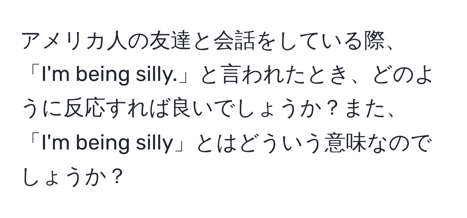 アメリカ人の友達と会話をしている際、「I'm being silly.」と言われたとき、どのように反応すれば良いでしょうか？また、「I'm being silly」とはどういう意味なのでしょうか？