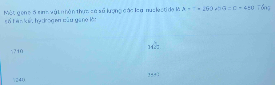 Một gene ở sinh vật nhân thực có số lượng các loại nucleotide là A=T=250 và G=C=480. Tổng
số liên kết hydrogen của gene là:
1710. 3420.
3880.
1940.