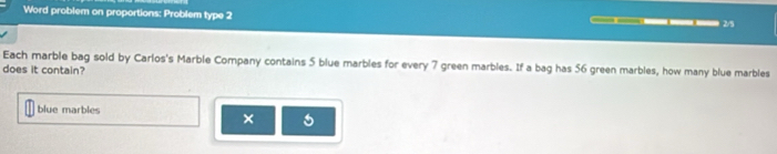 Word problem on proportions: Problem type 2 — — —— —— 0—— 2/5 
Each marble bag sold by Carlos's Marble Company contains 5 blue marbles for every 7 green marbles. If a bag has 56 green marbles, how many blue marbles 
does it contain? 
blue marbles 
×