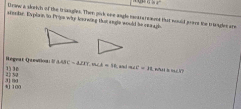 a° 
Draw a sketch of the triangles. Then pick one angle measurement that would prove the triangles are
similar. Explain to Priya why knowing that angle would be enough
Regent Question: [
1 30 △ ABCsim △ ZXY, m∠ A=50 and m∠ C=30 what is m∠ X 7
2) 50
3) 80
4) 100