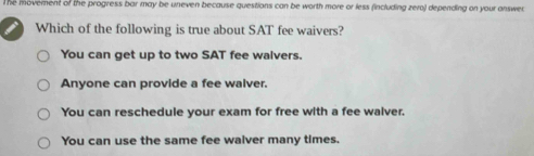 The movement of the progress bar may be uneven because questions can be worth more or less (including zero) depending on your answer
Which of the following is true about SAT fee waivers?
You can get up to two SAT fee walvers.
Anyone can provide a fee walver.
You can reschedule your exam for free with a fee walver.
You can use the same fee walver many times.