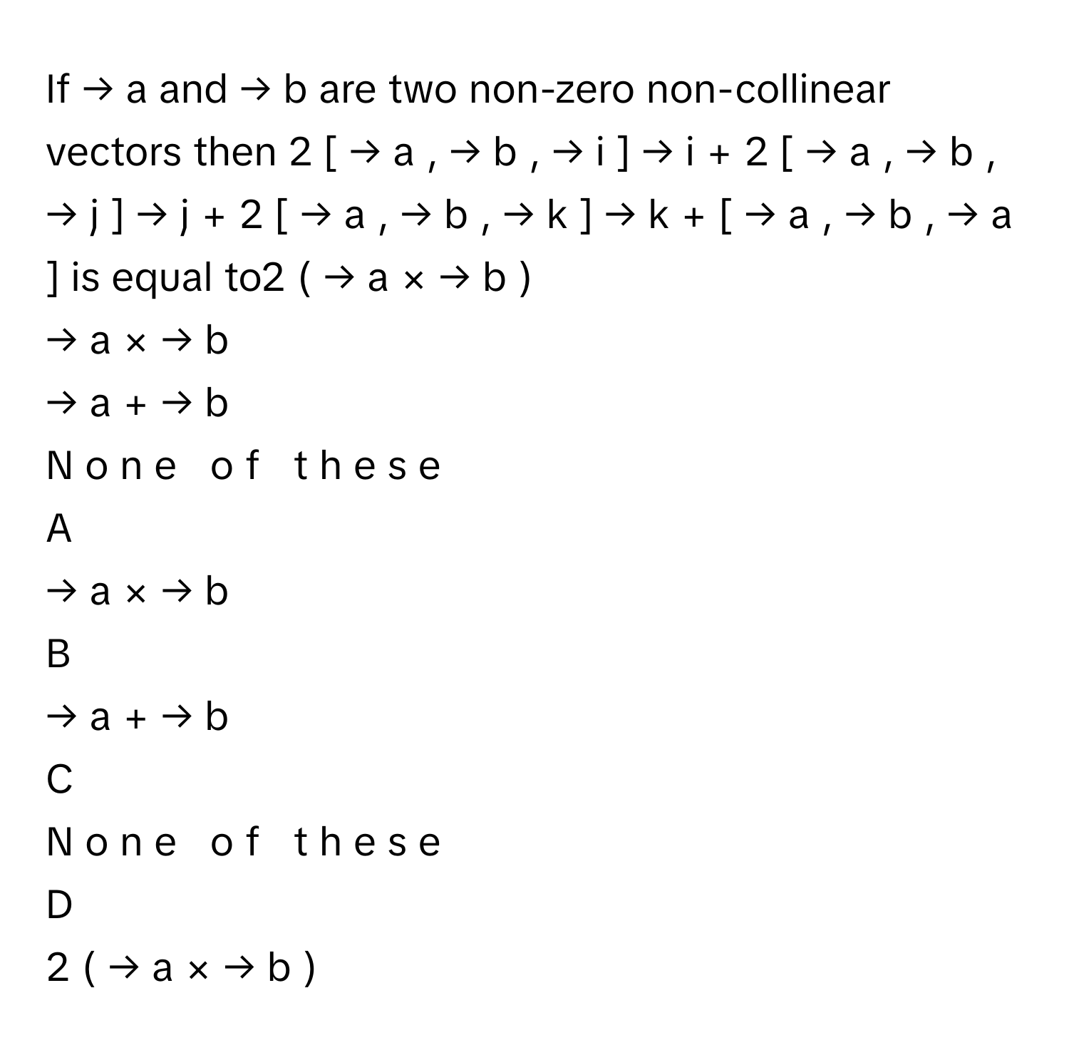 If →   a           and →   b           are two non-zero non-collinear vectors then 2  [  →   a       ,  →   b       ,  →   i       ]  →   i       +  2  [  →   a       ,  →   b       ,  →   j       ]  →   j       +  2  [  →   a       ,  →   b       ,  →   k       ]  →   k       +  [  →   a       ,  →   b       ,  →   a       ]      is equal to2  (  →   a       ×  →   b       )     
→   a       ×  →   b          
→   a       +  →   b          
N  o  n  e     o  f     t  h  e  s  e     

A  
→   a       ×  →   b           


B  
→   a       +  →   b           


C  
N  o  n  e     o  f     t  h  e  s  e      


D  
2  (  →   a       ×  →   b       )