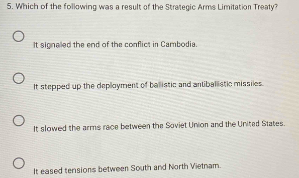 Which of the following was a result of the Strategic Arms Limitation Treaty?
It signaled the end of the conflict in Cambodia.
It stepped up the deployment of ballistic and antiballistic missiles.
It slowed the arms race between the Soviet Union and the United States.
It eased tensions between South and North Vietnam.