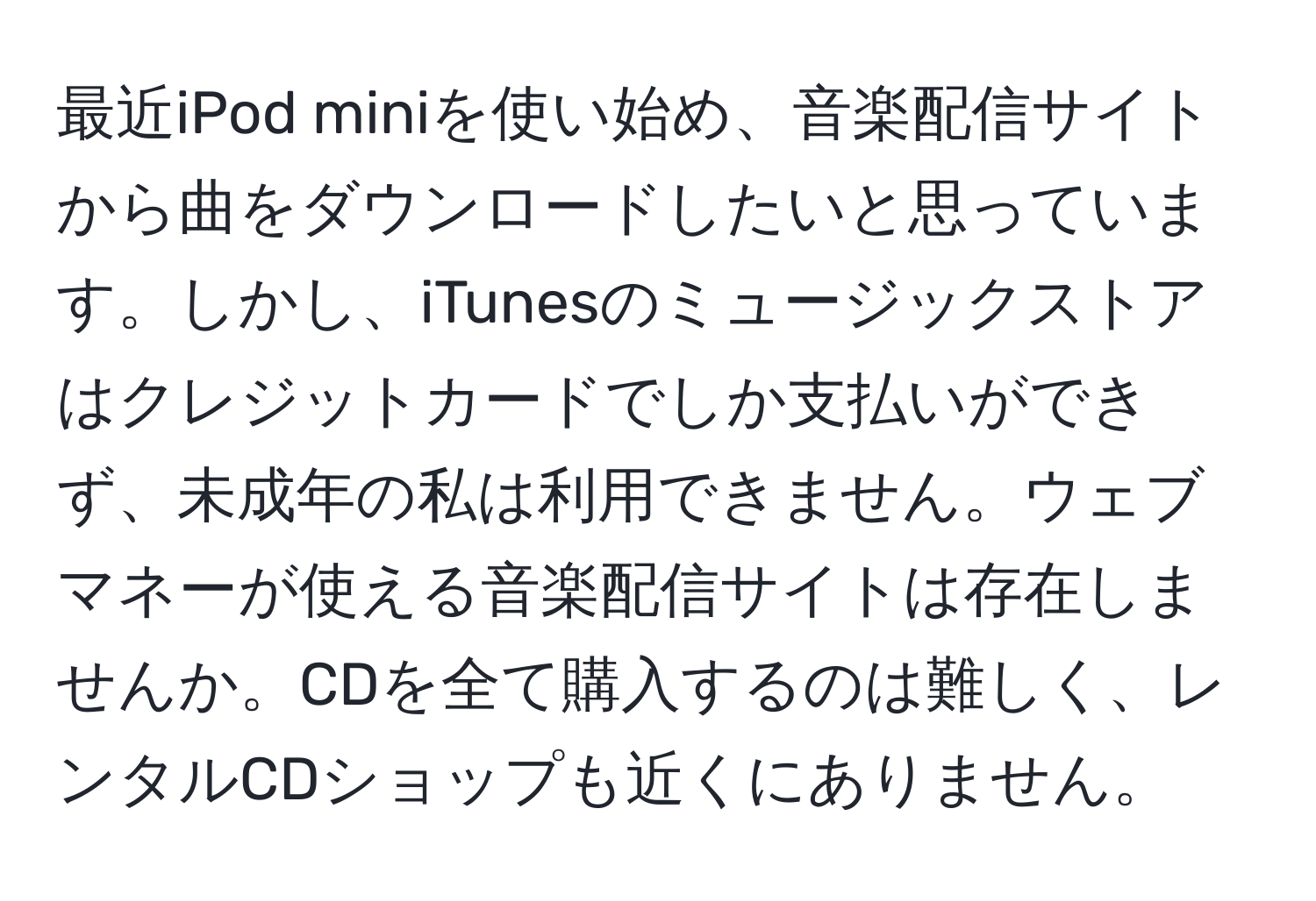 最近iPod miniを使い始め、音楽配信サイトから曲をダウンロードしたいと思っています。しかし、iTunesのミュージックストアはクレジットカードでしか支払いができず、未成年の私は利用できません。ウェブマネーが使える音楽配信サイトは存在しませんか。CDを全て購入するのは難しく、レンタルCDショップも近くにありません。