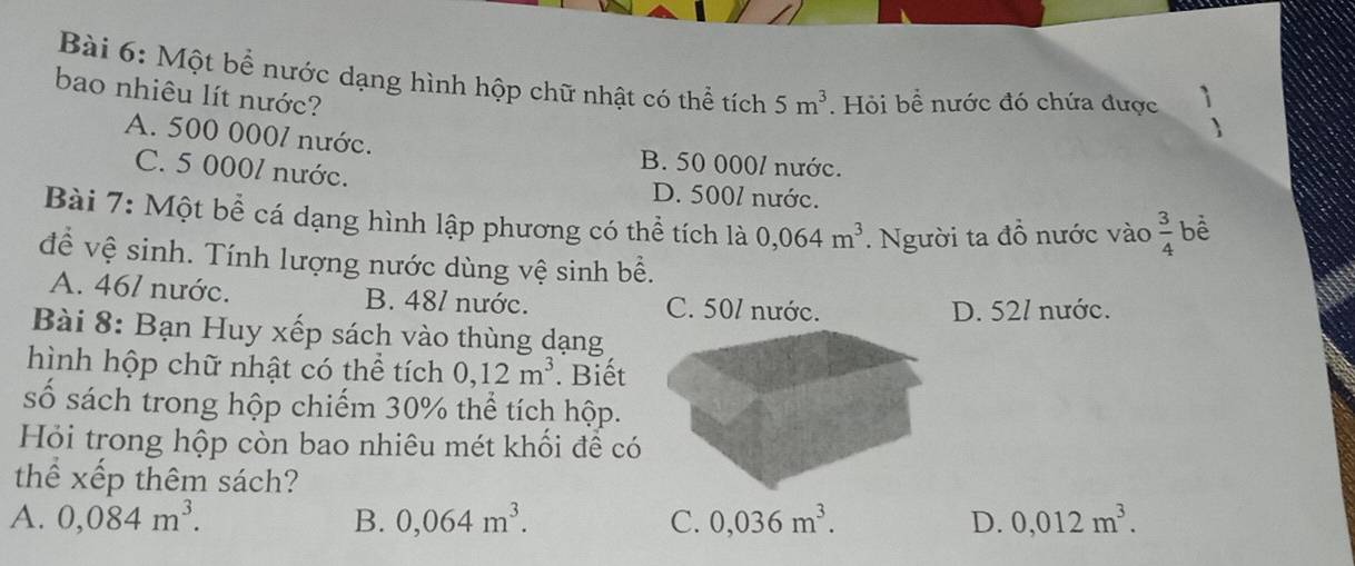 Một bể nước dạng hình hộp chữ nhật có thể tích 5m^3. Hỏi bể nước đó chứa được
bao nhiêu lít nước?
1
A. 500 0001 nước. B. 50 000/ nước.
C. 5 000/ nước. D. 5001 nước.
Bài 7: Một bể cá dạng hình lập phương có thể tích là 0,064m^3. Người ta đồ nước vào  3/4  bể
để vệ sinh. Tính lượng nước dùng vệ sinh bề.
A. 461 nước. B. 481 nước. C. 50 / nước.
D. 52/ nước.
Bài 8: Bạn Huy xếp sách vào thùng dạng
hình hộp chữ nhật có thể tích 0, 12m^3. Biết
số sách trong hộp chiếm 30% thể tích hộp.
Hỏi trong hộp còn bao nhiêu mét khối đề có
thể xếp thêm sách?
A. 0,084m^3. B. 0,064m^3. C. 0,036m^3. D. 0,012m^3.