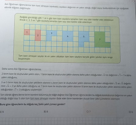 As Ögretmen ögrencierine tam kare almayon karekaklü sayılonn degerinin en yakın olduğu doğal sayn buldurobilimek icin asşağdoki
etkinlik kögidıre dağstmiste.
Aşagıda görükdüğü gibi 1 ve & gibi tam kore sanılaria kenadan tam say alon kareler elde edilebiëiyar.
Ancak 2, 3, 5 ve 7 gibi sayılarla kenarian tam say olan kareler elde edilemiyor.
boyanmiser. Tam kare almayan sayılär ile en yakın oldukian tam kare sayıora korşık gelen şekiller aynı renge
Daha sanra Ask Ögretmen ägrenclerine;
2 birim kore ile olușturulan şeldin alorı, 1 birim kare ile alușturulan şekdin alanına daha yokın olduğundan. sqrt(2) nin deger nin sqrt(1)-1 'e daha
yakın alduğuru.
3 ve 5 birim kare île alușturulan şekillerin alanının 4 birm kare îe alușturulan şeklin alonına daha yakın aldugundan sqrt(3) ve sqrt(5) degerle
rinin sqrt(4)=2 ye daha yakın olduğunu ve 7 birim kore ile olușturulan şeldin olanımın 9 birim kare île olușturulan şeklin alanına daha yakin
oldugundon sqrt(7)=3 olduğunu säylemiștir.
Son olorak oğrencilerine birim karelere bölünmüs bir kögıt dağıtan Aslı Ögretmen ogrencilerden bu kögıda karekökunun degerinin en vakin
oïduğu doğal sayı 5 olan tüm tam kare olmayan sayılanı ifade eden birm karelerden olușon birer şekil Çzmelerini istemiștir.
Buna göre ägrencilerin bu kāğıda kaç farkiı sekil çizmesi gerekir?
1) 9 B)8 Q 7 D) 6