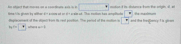 An object that moves on a coordinate axis is in □ motion if its distance from the origin, d, at 
time t is given by either d=acos omega t or d=asin omega : The motion has amplitude v , the maximum 
displacement of the object from its rest position. The period of the motion is □ and the frequency f is given 
by f=□ , where ω >0.