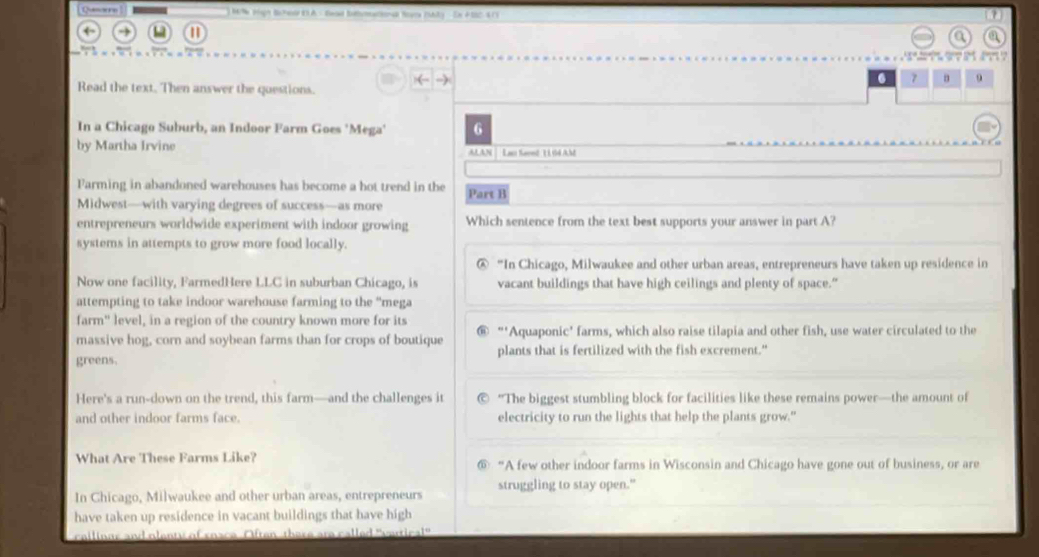 Queorre e tgh Be Fald ELA - Saad Suheatonad Rra Fhla En A SSC A D 
a a

( -)
7 9
Read the text. Then answer the questions.
In a Chicago Suburb, an Indoor Farm Goes 'Mega' 6
by Martha Irvine ALAN Las Sarnd 1 G4 AM
Farming in abandoned warehouses has become a hot trend in the
Midwest—with varying degrees of success—as more Part B
entrepreneurs worldwide experiment with indoor growing Which sentence from the text best supports your answer in part A?
systems in attempts to grow more food locally.
@ “In Chicago, Milwaukee and other urban areas, entrepreneurs have taken up residence in
Now one facility, FarmedHere LLC in suburban Chicago, is vacant buildings that have high ceilings and plenty of space."
attempting to take indoor warehouse farming to the “mega
farm" level, in a region of the country known more for its
massive hog, corn and soybean farms than for crops of boutique “‘Aquaponic' farms, which also raise tilapia and other fish, use water circulated to the
greens. plants that is fertilized with the fish excrement."
Here's a run-down on the trend, this farm—and the challenges it "The biggest stumbling block for facilities like these remains power—the amount of
and other indoor farms face. electricity to run the lights that help the plants grow."
What Are These Farms Like? “A few other indoor farms in Wisconsin and Chicago have gone out of business, or are
In Ghicago, Milwaukee and other urban areas, entrepreneurs struggling to stay open."
have taken up residence in vacant buildings that have high
cailinus and olenty of snace Often-there are called "vertical"'