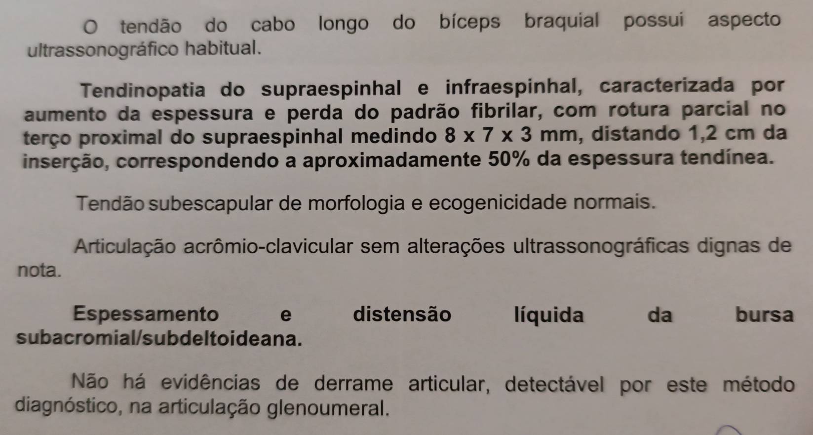 tendão do cabo longo do bíceps braquial possui aspecto 
ultrassonográfico habitual. 
Tendinopatia do supraespinhal e infraespinhal, caracterizada por 
aumento da espessura e perda do padrão fibrilar, com rotura parcial no 
terço proximal do supraespinhal medindo 8* 7* 3mm , distando 1,2 cm da 
inserção, correspondendo a aproximadamente 50% da espessura tendínea. 
Tendão subescapular de morfologia e ecogenicidade normais. 
Articulação acrômio-clavicular sem alterações ultrassonográficas dignas de 
nota. 
Espessamento e distensão líquida da bursa 
subacromial/subdeltoideana. 
Não há evidências de derrame articular, detectável por este método 
diagnóstico, na articulação glenoumeral.