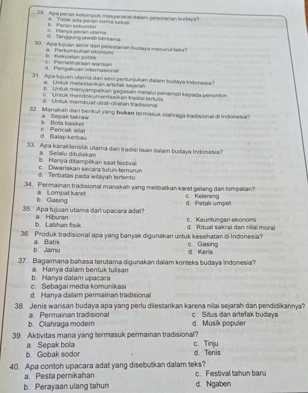 Apa peran kelompok masyarakat dalam pelestarian budaya?
a. Tidak ada peran sama sekali
b. Peran sekunder
c. Hanya peran utama
d. Tanggung jawab bersama
30. Apa tujuan akhir dari pelestarian budaya menurut teks?
a. Pertumbuhan ekonomi
b. Kekuatan politik
c. Pemeliharaan warisan
d. Pengakuan internasional
31. Apa tujuan utama dari seni pertunjukan dalam budaya Indonesia?
a. Untuk melestarikan artefak sejarah
b. Untuk menyampaikan gagasan melalui penampil kepada penonton
c. Untuk mendokumentasikan tradisi tertulis
d. Untuk membuat obat-obatan tradisional
32. Manakah dari berikut yang bukan termasuk olahraga tradisional di Indonesia?
a. Sepak takraw
b. Bola basket
c. Pencak silat
d. Balap kerbau
33. Apa karakteristik utama dari tradisi lisan dalam budaya Indonesia?
a. Selalu dituliskan
b. Hanya ditampilkan saat festival
c. Diwariskan secara turun-temurun
d. Terbatas pada wilayah tertentu
34. Permainan tradisional manakah yang melibatkan karet gelang dan lompatan?
a. Lompat karet c. Kelereng
b. Gasing d. Petak umpet
35. Apa tujuan utama dari upacara adat?
a. Hiburan
c. Keuntungan ekonomi
b. Latihan fisik d. Ritual sakral dan nilai moral
36. Produk tradisional apa yang banyak digunakan untuk kesehatan di Indonesia?
a. Batik c. Gasing
b. Jamu d. Keris
37. Bagaimana bahasa terutama digunakan dalam konteks budaya Indonesia?
a. Hanya dalam bentuk tulisan
b. Hanya dalam upacara
c. Sebagai media komunikasi
d. Hanya dalam permainan tradisional
38. Jenis warisan budaya apa yang perlu dilestarikan karena nilai sejarah dan pendidikannya?
a. Permainan tradisional c. Situs dan artefak budaya
b. Olahraga modern d. Musik populer
39. Aktivitas mana yang termasuk permainan tradisional?
a. Sepak bola c. Tinju
b. Gobak sodor d. Tenis
40. Apa contoh upacara adat yang disebutkan dalam teks?
a. Pesta pernikahan c. Feștival tahun baru
b. Perayaan ulang tahun d. Ngaben