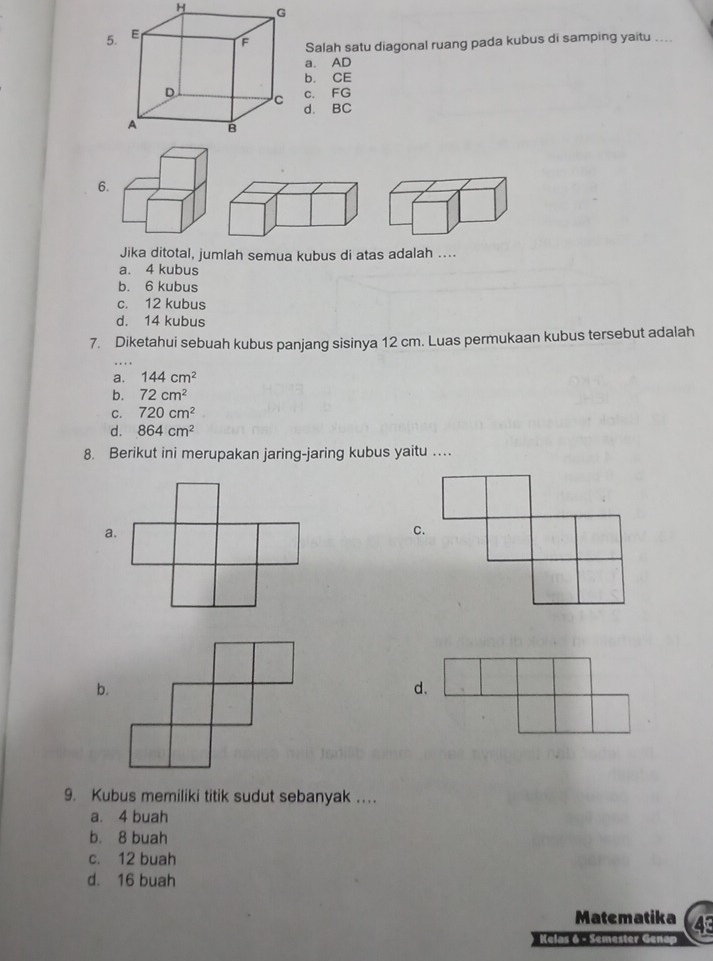 Salah satu diagonal ruang pada kubus di samping yaitu ....
a. AD
b. CE
c. FG
d. BC
6.
Jika ditotal, jumlah semua kubus di atas adalah ....
a. 4 kubus
b. 6 kubus
c. 12 kubus
d. 14 kubus
7. Diketahui sebuah kubus panjang sisinya 12 cm. Luas permukaan kubus tersebut adalah
a. 144cm^2
b. 72cm^2
C. 720cm^2
d. 864cm^2
8. Berikut ini merupakan jaring-jaring kubus yaitu …
b.
9. Kubus memiliki titik sudut sebanyak ….
a. 4 buah
b. 8 buah
c. 12 buah
d. 16 buah
Matematika
Kelas 6 - Semester Genap 4