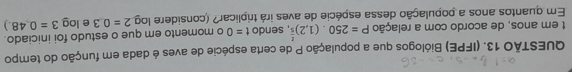 (IFPE) Biólogos que a população P de certa espécie de aves é dada em função do tempo 
t em anos, de acordo com a relação P=250.(1,2)^ t/5  , sendo t=0 o momento em que o estudo foi iniciado. 
Em quantos anos a população dessa espécie de aves irá triplicar? (considere log 2=0.3 elog 3=0.48.)
