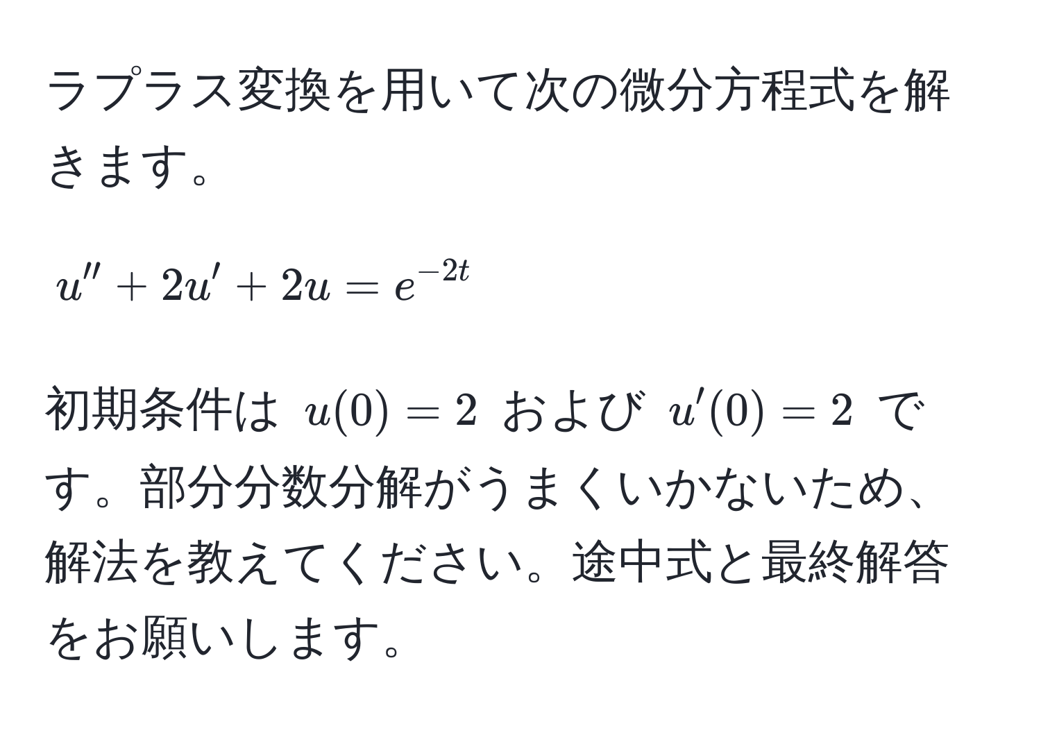 ラプラス変換を用いて次の微分方程式を解きます。  
$$u'' + 2u' + 2u = e^(-2t)$$  
初期条件は $u(0) = 2$ および $u'(0) = 2$ です。部分分数分解がうまくいかないため、解法を教えてください。途中式と最終解答をお願いします。