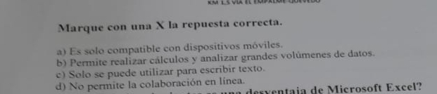 Marque con una X la repuesta correcta.
a) Es solo compatible con dispositivos móviles.
b) Permite realizar cálculos y analizar grandes volúmenes de datos.
c) Solo se puede utilizar para escribir texto.
d) No permite la colaboración en línea.
de s entaia de Microsoft Exc el