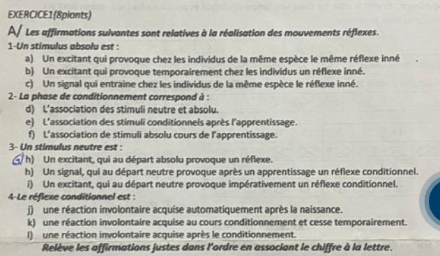 EXERCICE1(8pionts) 
A/ Les affirmations suivantes sont relatives à la réalisation des mouvements réflexes. 
1-Un stimulus absolu est : 
a) Un excitant qui provoque chez les individus de la même espèce le même réflexe inné 
b) Un excitant qui provoque temporairement chez les individus un réflexe inné. 
c) Un signal qui entraine chez les individus de la même espèce le réflexe inné. 
2- La phase de conditionnement correspond à : 
d) L’association des stimuli neutre et absolu. 
e) L'association des stimuli conditionnels après l'apprentissage. 
f) L’association de stimuli absolu cours de l’apprentissage. 
3- Un stimulus neutre est : 
h) Un excitant, qui au départ absolu provoque un réflexe. 
h) Un signal, qui au départ neutre provoque après un apprentissage un réflexe conditionnel. 
i) Un excitant, qui au départ neutre provoque impérativement un réflexe conditionnel. 
4-Le réflexe conditionnel est : 
j) une réaction involontaire acquise automatiquement après la naissance. 
k) une réaction involontaire acquise au cours conditionnement et cesse temporairement. 
l) une réaction involontaire acquise après le conditionnement. 
Relève les affirmations justes dans l'ordre en associant le chiffre à la lettre.