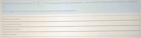 Saree is simplifying the expression (7) (8)(+). She recognizes that 7 and  1/7  are reciprocals, so she would like to find their product before she multplies by
Wisch property will allow Renee to do this without changing the value of the expression?
associative property
commutative property
distributive property
identity property