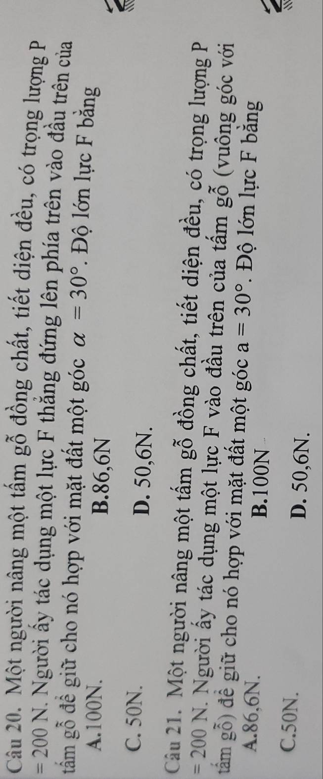 Một người nâng một tấm gỗ đồng chất, tiết diện đều, có trọng lượng P
=200N. Người ấy tác dụng một lực F thắng đứng lên phía trên vào đầu trên của
tấm gỗ để giữ cho nó hợp với mặt đất một góc alpha =30°. Độ lớn lực F bằng
A. 100N. B. 86,6N
C. 50N. D. 50,6N.
Câu 21. Một người nâng một tấm gỗ đồng chất, tiết diện đều, có trọng lượng P
=200N. Người ấy tác dụng một lực F vào đầu trên của tấm gwidehat O (vuông góc với
tâám gỗ) để giữ cho nó hợp với mặt đất một góc a=30°. Độ lớn lực F bằng
A. 86,6N. B. 100N
C. 50N. D. 50, 6N.