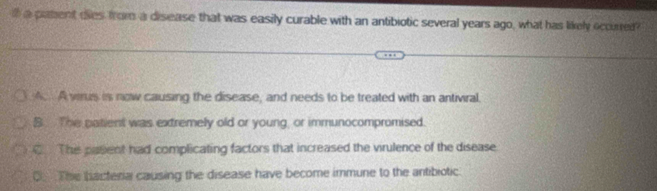 a patent dies from a disease that was easily curable with an antibiotic several years ago, what has likely occurred?
A. A vrus is now causing the disease, and needs to be treated with an antiviral.
B. The patient was extremely old or young, or immunocompromised.
C The pasent had complicating factors that increased the virulence of the disease
O. The bacteria causing the disease have become immune to the antibiotic.