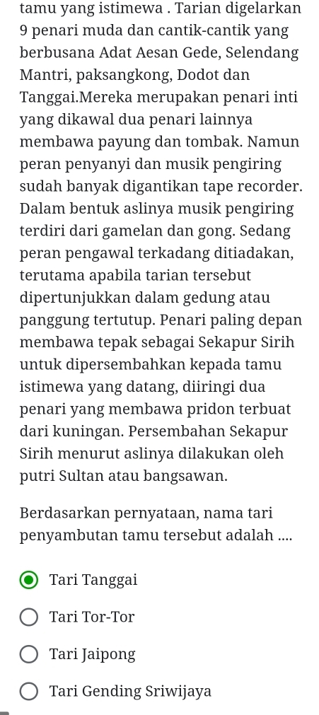 tamu yang istimewa . Tarian digelarkan
9 penari muda dan cantik-cantik yang
berbusana Adat Aesan Gede, Selendang
Mantri, paksangkong, Dodot dan
Tanggai.Mereka merupakan penari inti
yang dikawal dua penari lainnya
membawa payung dan tombak. Namun
peran penyanyi dan musik pengiring
sudah banyak digantikan tape recorder.
Dalam bentuk aslinya musik pengiring
terdiri dari gamelan dan gong. Sedang
peran pengawal terkadang ditiadakan,
terutama apabila tarian tersebut
dipertunjukkan dalam gedung atau
panggung tertutup. Penari paling depan
membawa tepak sebagai Sekapur Sirih
untuk dipersembahkan kepada tamu
istimewa yang datang, diiringi dua
penari yang membawa pridon terbuat
dari kuningan. Persembahan Sekapur
Sirih menurut aslinya dilakukan oleh
putri Sultan atau bangsawan.
Berdasarkan pernyataan, nama tari
penyambutan tamu tersebut adalah ....
Tari Tanggai
Tari Tor-Tor
Tari Jaipong
Tari Gending Sriwijaya