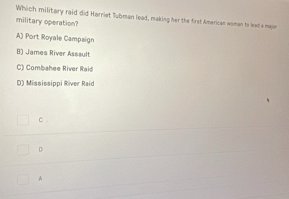 Which military raid did Harriet Tubman lead, making her the first American woman to lead a major
military operation?
A) Port Royale Campaign
B) James River Assault
C) Combahee River Raid
D) Mississippi River Raid
C
D
A