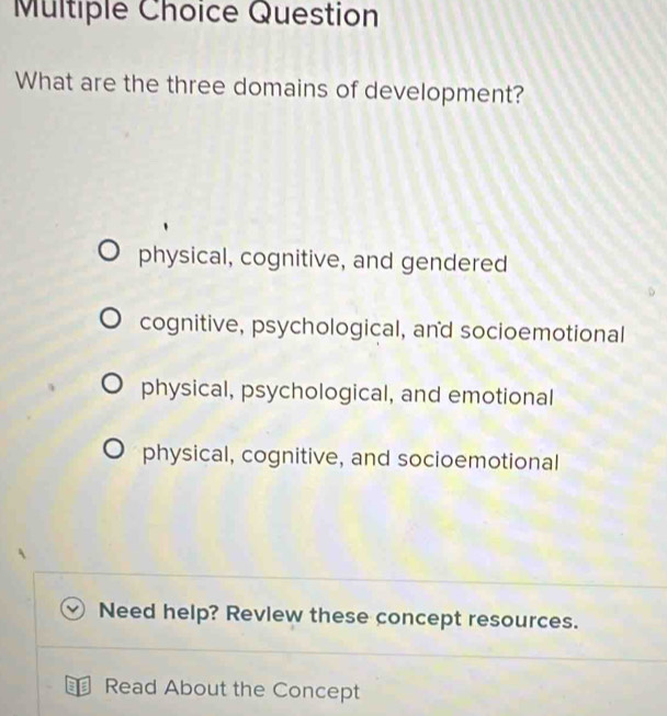 Question
What are the three domains of development?
physical, cognitive, and gendered
cognitive, psychological, and socioemotional
physical, psychological, and emotional
physical, cognitive, and socioemotional
Need help? Revlew these concept resources.
⊥ Read About the Concept