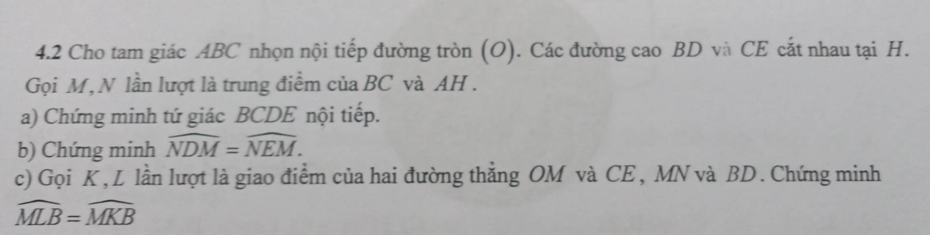 4.2 Cho tam giác ABC nhọn nội tiếp đường tròn (O). Các đường cao BD và CE cắt nhau tại H. 
Gọi M, N lần lượt là trung điểm của BC và AH. 
a) Chứng minh tứ giác BCDE nội tiếp. 
b) Chứng minh widehat NDM=widehat NEM. 
c) Gọi K, L lần lượt là giao điểm của hai đường thẳng OM và CE, MN và BD. Chứng minh
widehat MLB=widehat MKB