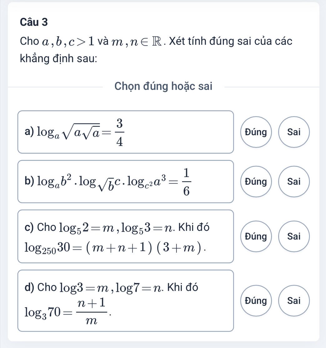 Cho a, b, c>1 và m , n∈ R. Xét tính đúng sai của các 
khẳng định sau: 
Chọn đúng hoặc sai 
a) log _asqrt(asqrt a)= 3/4  Đúng Sai 
b) log _ab^2· log _sqrt(b)c· log _c^2a^3= 1/6  Đúng Sai 
c) Cho log _52=m, log _53=n. Khi đó 
Đúng Sai
log _25030=(m+n+1)(3+m). 
d) Cho log 3=m, log 7=n.. Khi đó
log _370= (n+1)/m . 
Đúng Sai