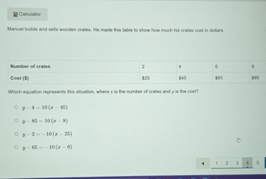 Calculator
Manuel builds and sells wooden crates. He made this table to show how much his crates cost in dollars.
Which equation represents this situation, where x is the number of crates and y is the cost?
y-4=10(x-45)
y-85=10(x-8)
y-2=-10(x-25)
y-65=-10(x-6)
1 2 3 4 5