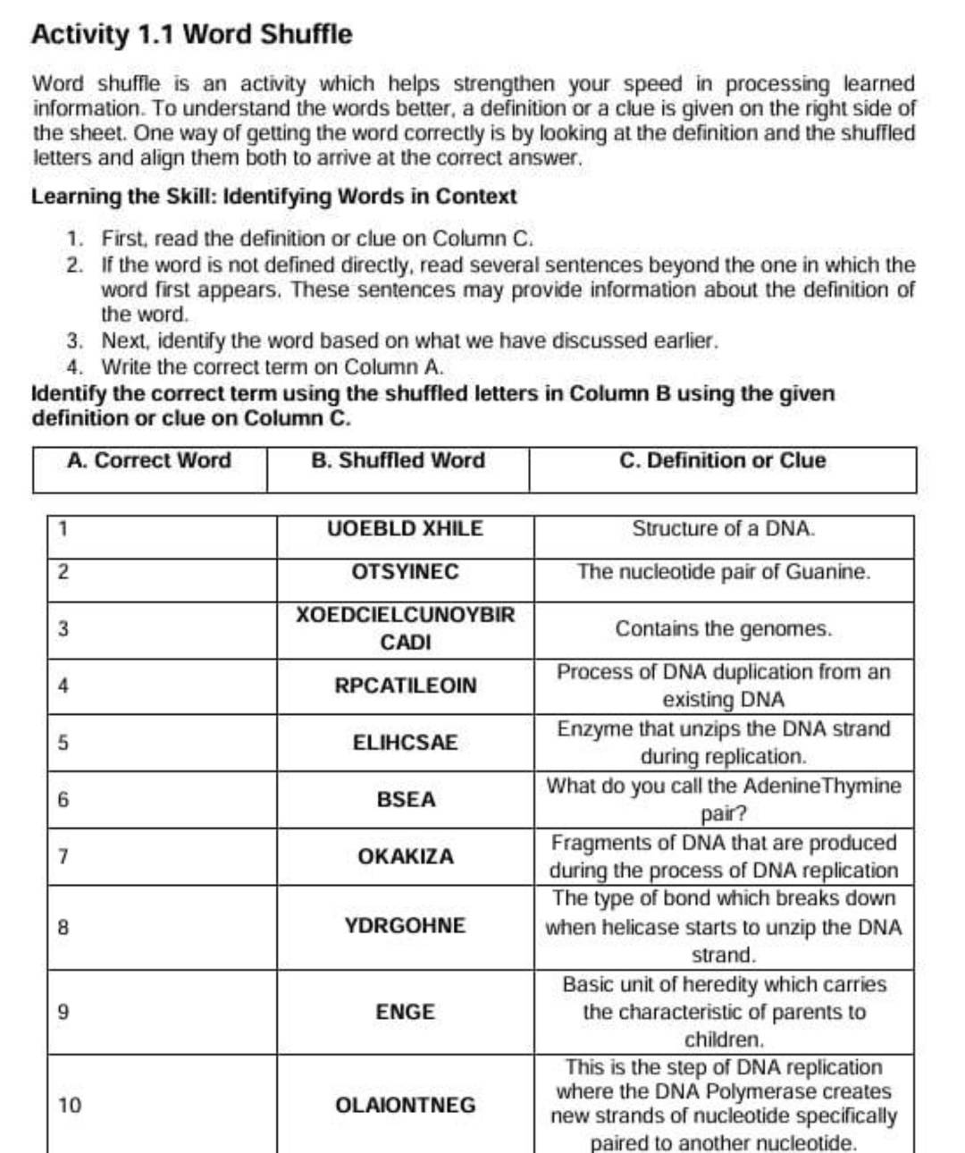 Activity 1.1 Word Shuffle
Word shuffle is an activity which helps strengthen your speed in processing learned
information. To understand the words better, a definition or a clue is given on the right side of
the sheet. One way of getting the word correctly is by looking at the definition and the shuffled
letters and align them both to arrive at the correct answer.
Learning the Skill: Identifying Words in Context
1. First, read the definition or clue on Column C.
2. If the word is not defined directly, read several sentences beyond the one in which the
word first appears. These sentences may provide information about the definition of
the word.
3. Next, identify the word based on what we have discussed earlier.
4. Write the correct term on Column A.
Identify the correct term using the shuffled letters in Column B using the given
definition or clue on Column C.
A. Correct Word B. Shuffled Word C. Definition or Clue
ide specifically
paired to another nucleotide.