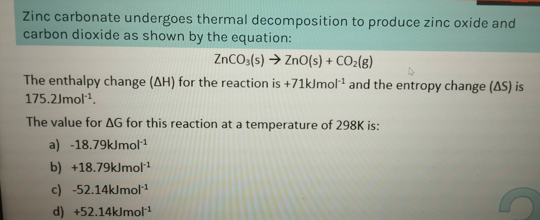 Zinc carbonate undergoes thermal decomposition to produce zinc oxide and
carbon dioxide as shown by the equation:
ZnCO_3(s)to ZnO(s)+CO_2(g)
The enthalpy change (ΔH) for the reaction is +71kJmol^(-1) and the entropy change (ΔS) is
175.2Jmol^(-1). 
The value for △ G for this reaction at a temperature of 298K is:
a) -18.79kJmol^(-1)
b) +18.79kJmol^(-1)
c) -52.14kJmol^(-1)
d) +52.14kJmol^(-1)