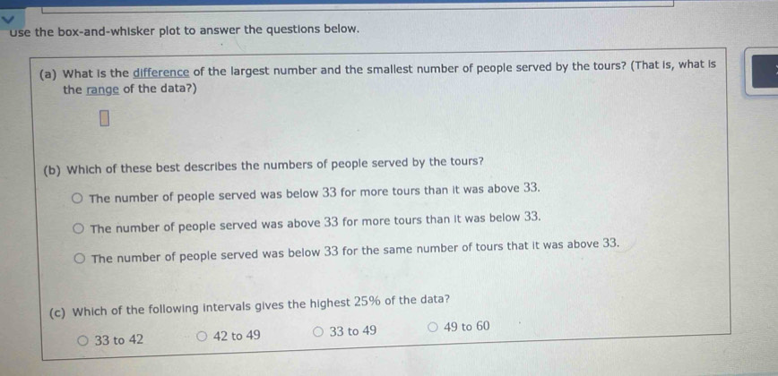 use the box-and-whisker plot to answer the questions below.
(a) What is the difference of the largest number and the smallest number of people served by the tours? (That is, what is
the range of the data?)
(b) Which of these best describes the numbers of people served by the tours?
The number of people served was below 33 for more tours than it was above 33.
The number of people served was above 33 for more tours than it was below 33.
The number of people served was below 33 for the same number of tours that it was above 33.
(c) Which of the following intervals gives the highest 25% of the data?
33 to 42 42 to 49 33 to 49 49 to 60