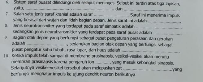 Sistem saraf puasat dilindungi oleh selaput meninges. Selput ini terdiri atas tiga lapisan, 
yaitu, _dan_ 
7. Salah satu jenis saraf kranial adalah saraf _Saraf ini menerima impuls 
yang berasal dari wajah dan lidah bagian depan. Jenis saraf ini adalah_ 
8. Jenis neurotransmiter yang terdapat pada saraf simpatik adalah_ 
sedangkan jenis neurotransmitter yang terdapat pada saraf pusat adalah_ 
9. Bagian otak depan yang berfungsi sebagai pusat pengaturan perasaan dan gerakan 
adalah _, sedangkan bagian otak depan yang berfungsi sebagai 
pusat pengatur suhu tubuh, rasa lapar, dan haus adalah_ 
1(). Ketika impuls telah sampai di membrane prasinapsis, vesikel-vesikel akan menuju 
membran prasinapsis karena pengaruh ion _, yang masuk kebongkol sinapsis. 
Selanjutnya vesikel-vesikel tersebut akan melepaskan zat _yang 
berfungsi menghatar impuls ke ujung dendrit neuron berikutnya.