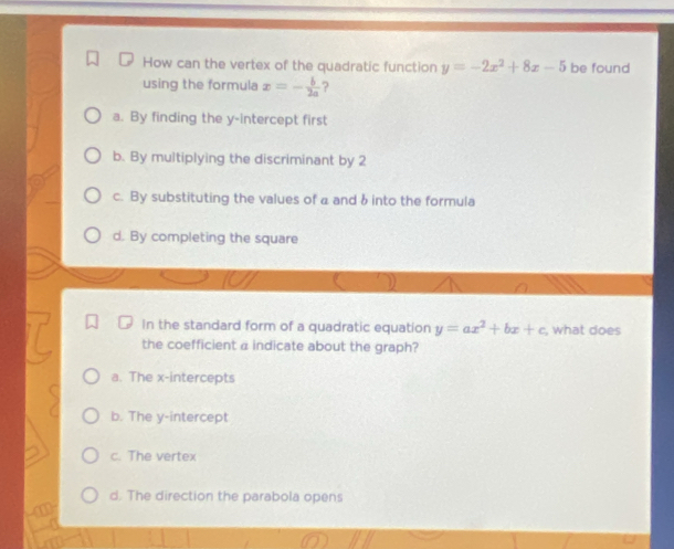 How can the vertex of the quadratic function y=-2x^2+8x-5 be found
using the formula x=- b/2a  ?
a. By finding the y-intercept first
b. By multiplying the discriminant by 2
c. By substituting the values of a and &into the formula
d. By completing the square
In the standard form of a quadratic equation y=ax^2+bx+c what does
the coefficient a indicate about the graph?
a. The x-intercepts
b. The y-intercept
c. The vertex
d. The direction the parabola opens