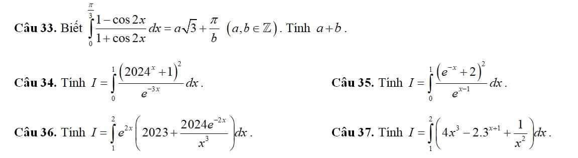 Biết ∈tlimits _0^((frac π)3) (1-cos 2x)/1+cos 2x dx=asqrt(3)+ π /b (a,b∈ Z). Tính a+b. 
Câu 34. Tí ln I=∈tlimits _0^(1frac (2024^x)+1)^2e^(-3x)dx. Ciu35.TinhI=∈tlimits _0^(1frac (e^-x)+2)^2e^(x-1)dx. 
Câu 36. Tính I=∈tlimits _1^(2e^2x)(2023+ (2024e^(-2x))/x^3 )dx. Cau37. TinhI=∈tlimits _1^(2(4x^3)-2.3^(x+1)+ 1/x^2 )dx.