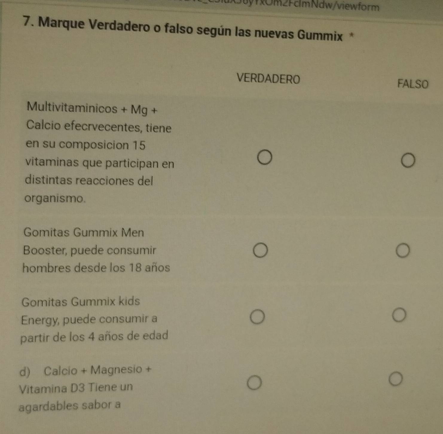 36yfxOm2FclmNdw/viewform
7. Marque Verdadero o falso según las nuevas Gummix *
VERDADERO FALSO
Multivitaminicos + Mg +
Calcio efecrvecentes, tiene
en su composicion 15
vitaminas que participan en
distintas reacciones del
organismo.
Gomitas Gummix Men
Booster, puede consumir
hombres desde los 18 años
Gomitas Gummix kids
Energy, puede consumir a
partir de los 4 años de edad
d) Calcio + Magnesio +
Vitamina D3 Tiene un
agardables sabor a