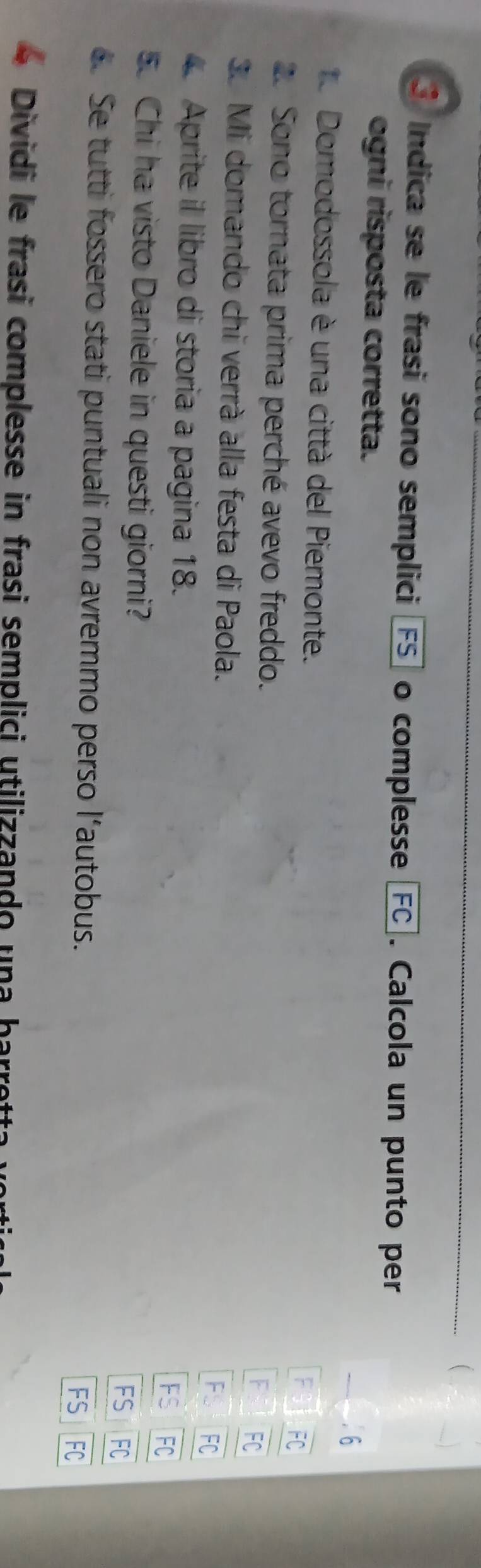 Indica se le frasi sono semplici FS] o complesse FC . Calcola un punto per 
ogni risposta corretta. 
e Domodossola è una città del Piemonte. 
2. Sono tornata prima perché avevo freddo. 
3. Mi domando chi verrà alla festa di Paola. 
F 
4. Aprite il libro di storia a pagina 18. 
FS FC 
5. Chi ha visto Daniele in questi giorni? FC 
FS 
. Se tutti fossero stati puntuali non avremmo perso l'autobus. 
FS 
Dividi le frasi complesse in frasi semplici utilizzando una bar