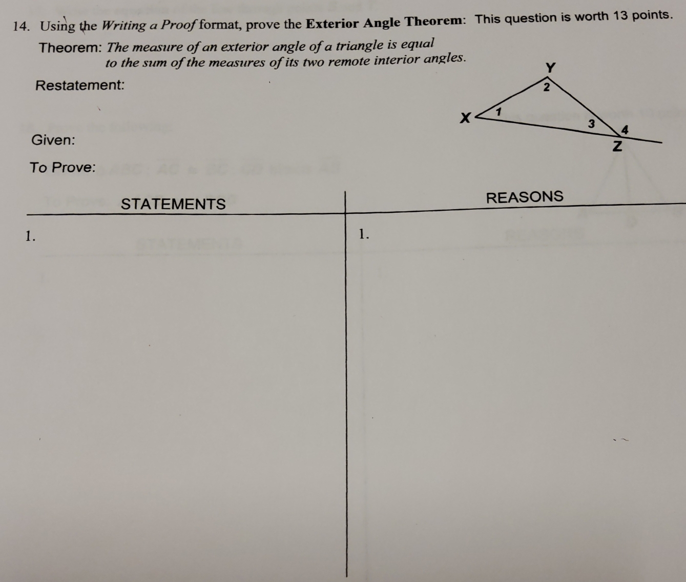 Using the Writing a Proof format, prove the Exterior Angle Theorem: This question is worth 13 points. 
Theorem: The measure of an exterior angle of a triangle is equal 
to the sum of the measures of its two remote interior angles. 
Restatement: 
Given: