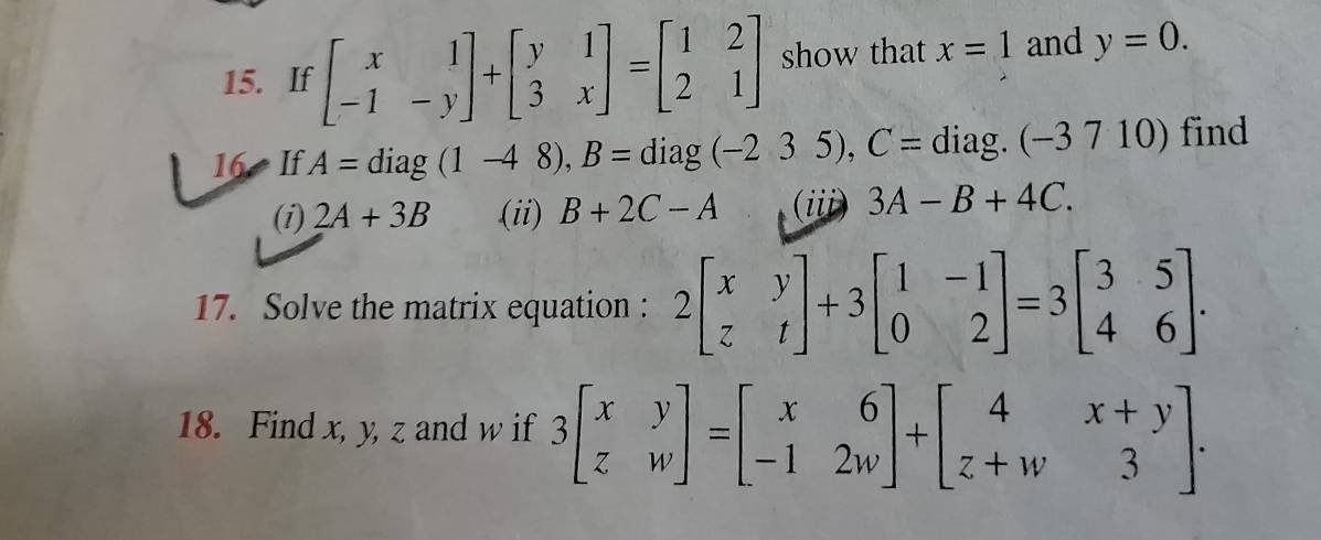 If beginbmatrix x&1 -1&-yendbmatrix +beginbmatrix y&1 3&xendbmatrix =beginbmatrix 1&2 2&1endbmatrix show that x=1 and y=0. 
16 If A=diag(1-48), B= diag (-235), C= diag. (-3710) find 
(i) 2A+3B (ii) B+2C-A (iii) 3A-B+4C. 
17. Solve the matrix equation : 2beginbmatrix x&y z&tendbmatrix +3beginbmatrix 1&-1 0&2endbmatrix =3beginbmatrix 3&5 4&6endbmatrix. 
18. Find x, y, z and w if 3beginbmatrix x&y z&wendbmatrix =beginbmatrix x&6 -1&2wendbmatrix +beginbmatrix 4&x+y z+w&3endbmatrix.