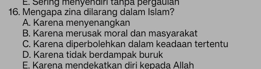 E. Sering menyendir tanpa pergauíán
16. Mengapa zina dilarang dalam Islam?
A. Karena menyenangkan
B. Karena merusak moral dan masyarakat
C. Karena diperbolehkan dalam keadaan tertentu
D. Karena tidak berdampak buruk
E. Karena mendekatkan diri kepada Allah