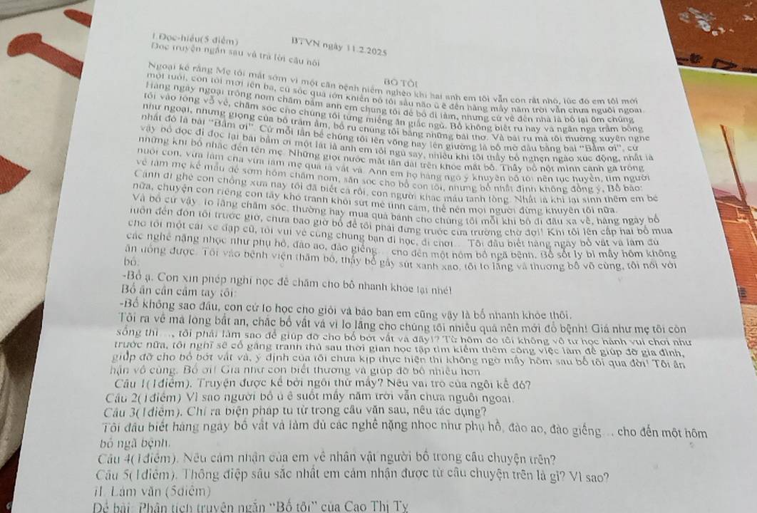 1 Đọc-hiều(5 điểm) BTVN ngày 11.2.2025
Đọc truyện ngắn sau và trà lời câu nội
Bò Tôi
Ngoại kế rằng Mẹ tối mắt sớm vì một cần bệnh niệm nghêo khi hai anh em tối vẫn con rất nhó, lúc đô em tôi mới
mội tuổi, còn tới nời iên ba, cù sốc quả tớn khiến bộ tôi sầu não ũ ê đến hàng mẫy năm trời vẫn chưa nguồi ngoại
Hàng ngày ngoại trong nom chăm bằm anh em chung tôi để bố đi làm, nhưng cử về đến nhà là bố lai ôm chúng
vối vào lông vỗ về, chăm sóc cho chúng tối từng miếng ăn giấc ngù. Bổ không biết ru hay và ngân nga trầm bóng
như ngoại, những giọng của bộ trấm âm, bộ ru chúng tôi bằng những bái thơ. Và bái ru mã tôi mường xuyên nghc
nhất đó là bài "Bầm ơi". Cứ mỗi lần bể chứng tới lên vống nay lên giường là bố mờ đầu bằng bai "Bầm ơi', cử
vậy bỏ đọc đỉ đọc lại bái bầm ơi một lạt là anh em tôi ngũ say, nhiều khi tôi thấy bỏ nghen ngào xức động, nhất là
những khi bố nhậc đến tên mẹ. Những giọi nước mắt lần dài trên khóc mất bộ. Thấy bổ nổt minn cảnh gã trong
nuổi con, vừa làm cha vim làm mẹ quả là vật và. Anh em họ hàng ngô ý khuyên bố tôi nên tục huyền, tìm người
về tàm mẹ kế mẫu để sơm hóm chấm nom, săn sọc cho bố con tối, nhưng bố nhật định không đồng ý, Bồ bãot
Cánh đi ghệ con chồng xưa nay tối đã biết cả rội, con người khác máu tanh lồng. Nhất là khí lai sinh thêm em bộ
nữa, chuyện con riêng con tấy khó tranh khỏi sứt mê tình cảm, thể nên mội người đừng khuyên tôi nữa
Và bộ cứ vậy: lo lãng chăm sóc, thường hay mua quả bánh cho chúng tôi mỗi khi bộ đi đầu xa về, hàng ngày bố
đôn đến đôn tối trước giờ, chưa bao giờ bố để tối phải đứng trước của trường chờ đơl! Khi tôi lên cấp hai bổ mua
cho tối một cái xe đặp cũ, tôi vui vệ cùng chung bạn đi học, đi chơi Tôi đầu biết nàng ngày bố vật và làm đủ
các nghệ nặng nhọc như phụ hồ, đào ao, đảo giếng cho đến một nôm bố ngã bệnh. Bộ sốt ly bỉ mẫy hồm không
ân tóng được. Tôi vào bệnh viện thăm bộ, tháy bổ gây sút xanh xao, tôi lo lãng và thường bố vô cùng, tôi nổi với
bó
-Bồ ạ. Con xin phép nghĩ nọc đễ chăm cho bộ nhanh khóc tại nhét
Bố ân cần cầm tay tôi
-Bố không sao đầu, con cử lo học cho giỏi và báo ban em cũng vậy là bố nhanh khỏc thôi.
Tôi ra về ma long bắt an, chắc bố vất và vì lo lãng cho chúng tối nhiều quả nên mới đồ bệnh! Giá như mẹ tôi còn
sống thi  tôi phải làm sao để giúp đỡ cho bố bốt vật và đây!? Từ hôm đo tôi không vô từ học hành vui chơi như
trước nữa, tôi nghĩ sẽ cổ gặng tranh thủ sau thời gian học tập tìm kiểm thêm công việc làm để giúp đỡ gia đình,
giớp đỡ cho bố bớt vật và, ý định của tối chưa kịp thực hiện thi không ngờ mấy hôm sau bố tối qua đời! Tôi ân
hận vô cùng. Bố ơi Gia như con biết thương và giúp đỡ bộ nhiều hơn
Câu 1( 1 điểm). Truyện được kể bởi ngôi thử máy? Nêu vai trò của ngôi kể đỏ?
Cầu 2( 1 điểm) Vì sao người bố ủ ê suốt mấy năm trời vẫn chưa nguôi ngoài.
Câu 3( I điễm). Chỉ ra biện pháp tu từ trong câu văn sau, nêu tác dụng?
Tôi đầu biết hàng ngày bố vật và làm đủ các nghề nặng nhọc như phụ hồ, đào ao, đào giếng ... cho đến một hôm
bó ngã bệnh.
Câu 4( 1 điểm). Nếu cảm nhận của em về nhân vật người bố trong câu chuyện trên?
Câu 5( 1 diễm). Thông điệp sâu sắc nhật em cảm nhận được từ câu chuyện trên là gi? Vì sao?
iI. Lám văn (5diêm)
Dể bài: Phân tích truyện ngắn ''Bố tôi'' của Cao Thị Tỵ