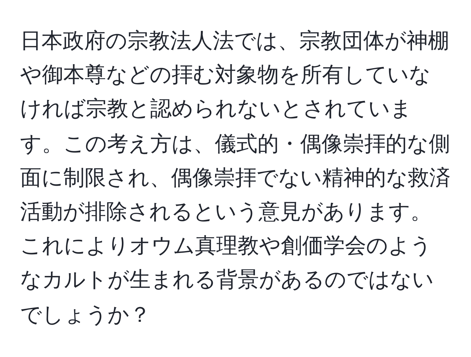 日本政府の宗教法人法では、宗教団体が神棚や御本尊などの拝む対象物を所有していなければ宗教と認められないとされています。この考え方は、儀式的・偶像崇拝的な側面に制限され、偶像崇拝でない精神的な救済活動が排除されるという意見があります。これによりオウム真理教や創価学会のようなカルトが生まれる背景があるのではないでしょうか？