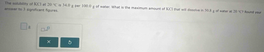 The solubility of KCI at 20°C is 34.0 g per 100.0 g of water. What is the maximum amount of KCl that will dissolve in 50.8 g of water at 20°C? Round your 
answer to 3 significant figures. 
g □ .∈fty^(□)
×