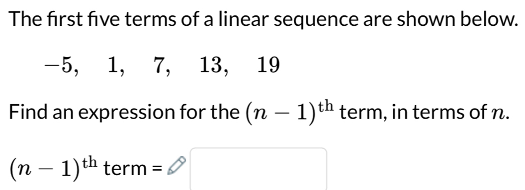 The first five terms of a linear sequence are shown below.
-5, 1, 7, 13, 19
Find an expression for the (n-1)^th term, in terms of n.
x_ □ /□  
(n-1)^th term=□