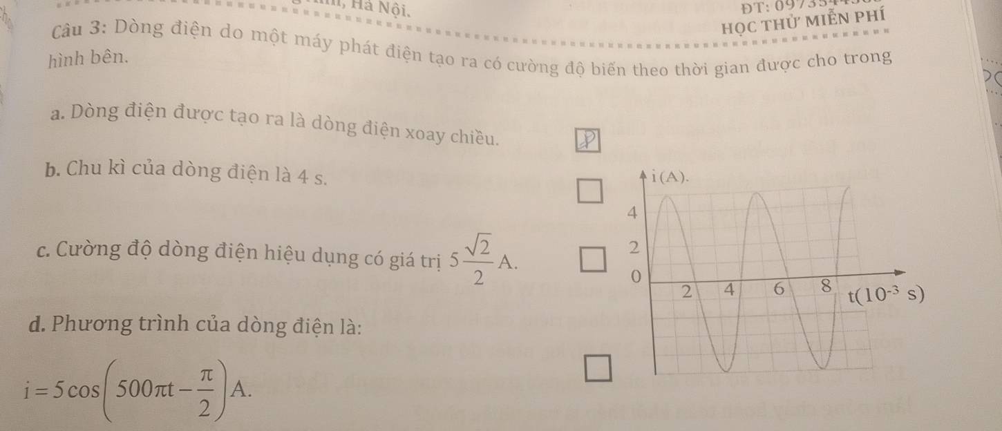 1, Hả Nội. ĐT: 09735
học thử miễn phí
Câu 3: Dòng điện do một máy phát điện tạo ra có cường độ biến theo thời gian được cho trong
hình bên.
a. Dòng điện được tạo ra là dòng điện xoay chiều.
b. Chu kì của dòng điện là 4 s.
c. Cường độ dòng điện hiệu dụng có giá trị 5 sqrt(2)/2 A.
d. Phương trình của dòng điện là:
i=5cos (500π t- π /2 )A.